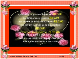 - por cortar a grama do jardim:  R$ 3,00 - por limpar meu quarto:  R$ 2,00 - por cuidar do meu irmãozinho:  R$ 2,00 por ter um boletim com boas notas:  R$ 3,00 - TOTAL DA DIVIDA:  R$ 10,00 A mãe olhou para o menino que a fitava cheio de expectativas. Finalmente, pegou um lápis e começou a escrever: 