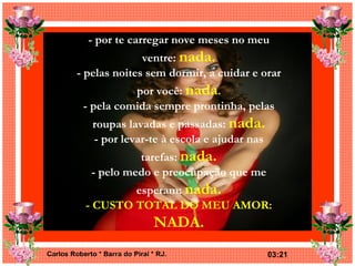 - por te carregar nove meses no meu ventre:  nada. - pelas noites sem dormir, a cuidar e orar por você:  nada . - pela comida sempre prontinha, pelas roupas lavadas e passadas:  nada. - por levar-te à escola e ajudar nas tarefas:  nada. - pelo medo e preocupação que me esperam:  nada. - CUSTO TOTAL DO MEU AMOR:  NADA. 