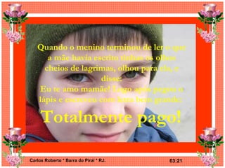 Quando o menino terminou de ler o que a mãe havia escrito tinhas os olhos cheios de lagrimas, olhou para ela, e disse: Eu te amo mamãe! Logo após pegou o lápis e escreveu com letra bem grande:   Totalmente pago!   