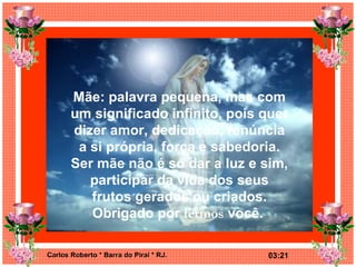 Mãe: palavra pequena, mas com um significado infinito, pois quer dizer amor, dedicação, renúncia a si própria, força e sabedoria. Ser mãe não é só dar a luz e sim, participar da vida dos seus frutos gerados ou criados. Obrigado por  termos  você.   