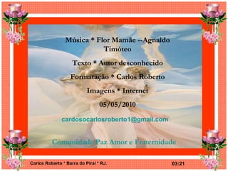 Música * Flor Mamãe --Agnaldo Timóteo Texto * Autor desconhecido Formatação * Carlos Roberto Imagens * Internet 05/05/2010 [email_address] Comunidade Paz Amor e Fraternidade 