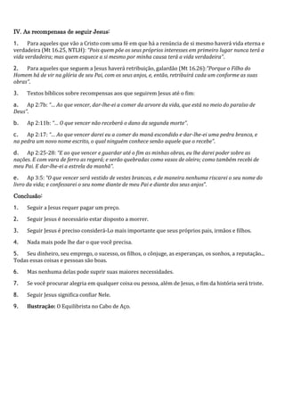 IV. As recompensas de seguir Jesus:
1. Para aqueles que vão a Cristo com uma fé em que há a renúncia de si mesmo haverá vida eterna e
verdadeira (Mt 16.25, NTLH): “Pois quem põe os seus próprios interesses em primeiro lugar nunca terá a
vida verdadeira; mas quem esquece a si mesmo por minha causa terá a vida verdadeira”.
2. Para aqueles que seguem a Jesus haverá retribuição, galardão (Mt 16.26):“Porque o Filho do
Homem há de vir na glória de seu Pai, com os seus anjos, e, então, retribuirá cada um conforme as suas
obras”.
3. Textos bíblicos sobre recompensas aos que seguirem Jesus até o fim:
a. Ap 2:7b: “… Ao que vencer, dar-lhe-ei a comer da arvore da vida, que está no meio do paraíso de
Deus”.
b. Ap 2:11b: “… O que vencer não receberá o dano da segunda morte”.
c. Ap 2:17: “… Ao que vencer darei eu a comer do maná escondido e dar-lhe-ei uma pedra branca, e
na pedra um novo nome escrito, o qual ninguém conhece senão aquele que o recebe”.
d. Ap 2:25-28: “E ao que vencer e guardar até o fim as minhas obras, eu lhe darei poder sobre as
nações. E com vara de ferro as regerá; e serão quebradas como vasos de oleiro; como também recebi de
meu Pai. E dar-lhe-ei a estrela da manhã”.
e. Ap 3:5: “O que vencer será vestido de vestes brancas, e de maneira nenhuma riscarei o seu nome do
livro da vida; e confessarei o seu nome diante de meu Pai e diante dos seus anjos”.
Conclusão:
1. Seguir a Jesus requer pagar um preço.
2. Seguir Jesus é necessário estar disposto a morrer.
3. Seguir Jesus é preciso considerá-Lo mais importante que seus próprios pais, irmãos e filhos.
4. Nada mais pode lhe dar o que você precisa.
5. Seu dinheiro, seu emprego, o sucesso, os filhos, o cônjuge, as esperanças, os sonhos, a reputação...
Todas essas coisas e pessoas são boas.
6. Mas nenhuma delas pode suprir suas maiores necessidades.
7. Se você procurar alegria em qualquer coisa ou pessoa, além de Jesus, o fim da história será triste.
8. Seguir Jesus significa confiar Nele.
9. Ilustração: O Equilibrista no Cabo de Aço.
 
