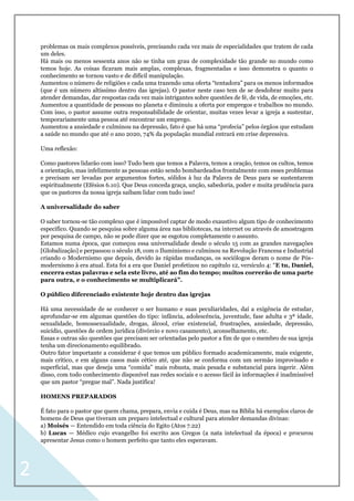 2
problemas os mais complexos possíveis, precisando cada vez mais de especialidades que tratem de cada
um deles.
Há mais ou menos sessenta anos não se tinha um grau de complexidade tão grande no mundo como
temos hoje. As coisas ficaram mais amplas, complexas, fragmentadas e isso demonstra o quanto o
conhecimento se tornou vasto e de difícil manipulação.
Aumentou o número de religiões e cada uma trazendo uma oferta “tentadora” para os menos informados
(que é um número altíssimo dentro das igrejas). O pastor neste caso tem de se desdobrar muito para
atender demandas, dar respostas cada vez mais intrigantes sobre questões de fé, de vida, de emoções, etc.
Aumentou a quantidade de pessoas no planeta e diminuiu a oferta por empregos e trabalhos no mundo.
Com isso, o pastor assume outra responsabilidade de orientar, muitas vezes levar a igreja a sustentar,
temporariamente uma pessoa até encontrar um emprego.
Aumentou a ansiedade e culminou na depressão, fato é que há uma “profecia” pelos órgãos que estudam
a saúde no mundo que até o ano 2020, 74% da população mundial entrará em crise depressiva.
Uma reflexão:
Como pastores lidarão com isso? Tudo bem que temos a Palavra, temos a oração, temos os cultos, temos
a orientação, mas infelizmente as pessoas estão sendo bombardeados frontalmente com esses problemas
e precisam ser levadas por argumentos fortes, sólidos à luz da Palavra de Deus para se sustentarem
espiritualmente (Efésios 6.10). Que Deus conceda graça, unção, sabedoria, poder e muita prudência para
que os pastores da nossa igreja saibam lidar com tudo isso!
A universalidade do saber
O saber tornou-se tão complexo que é impossível captar de modo exaustivo algum tipo de conhecimento
específico. Quando se pesquisa sobre alguma área nas bibliotecas, na internet ou através de amostragem
por pesquisa de campo, não se pode dizer que se esgotou completamente o assunto.
Estamos numa época, que começou essa universalidade desde o século 15 com as grandes navegações
[Globalização] e perpassou o século 18, com o Iluminismo e culminou na Revolução Francesa e Industrial
criando o Modernismo que depois, devido às rápidas mudanças, os sociólogos deram o nome de Pós-
modernismo à era atual. Esta foi a era que Daniel profetizou no capítulo 12, versículo 4: “E tu, Daniel,
encerra estas palavras e sela este livro, até ao fim do tempo; muitos correrão de uma parte
para outra, e o conhecimento se multiplicará”.
O público diferenciado existente hoje dentro das igrejas
Há uma necessidade de se conhecer o ser humano e suas peculiaridades, daí a exigência de estudar,
aprofundar-se em algumas questões do tipo: infância, adolescência, juventude, fase adulta e 3ª idade,
sexualidade, homossexualidade, drogas, álcool, crise existencial, frustrações, ansiedade, depressão,
suicídio, questões de ordem jurídica (divórcio e novo casamento), aconselhamento, etc.
Essas e outras são questões que precisam ser orientadas pelo pastor a fim de que o membro de sua igreja
tenha um direcionamento equilibrado.
Outro fator importante a considerar é que temos um público formado academicamente, mais exigente,
mais crítico, e em alguns casos mais cético até, que não se conforma com um sermão improvisado e
superficial, mas que deseja uma “comida” mais robusta, mais pesada e substancial para ingerir. Além
disso, com todo conhecimento disponível nas redes sociais e o acesso fácil às informações é inadmissível
que um pastor “pregue mal”. Nada justifica!
HOMENS PREPARADOS
É fato para o pastor que quem chama, prepara, envia e cuida é Deus, mas na Bíblia há exemplos claros de
homens de Deus que tiveram um preparo intelectual e cultural para atender demandas divinas:
a) Moisés — Entendido em toda ciência do Egito (Atos 7.22)
b) Lucas — Médico cujo evangelho foi escrito aos Gregos (a nata intelectual da época) e procurou
apresentar Jesus como o homem perfeito que tanto eles esperavam.
 