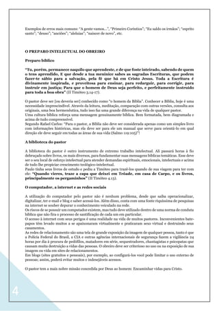 4
Exemplos de erros mais comuns: “A gente vamos...”, “Primeiro Coríntios”; “Eu saldo os irmãos”; “esprito
santo”; “deuso”; “anciões”; “aleluias”; “naiscer de novo”, etc.
O PREPARO INTELECTUAL DO OBREIRO
Preparo bíblico
“Tu, porém, permanece naquilo que aprendeste, e de que foste inteirado, sabendo de quem
o tens aprendido, E que desde a tua meninice sabes as sagradas Escrituras, que podem
fazer-te sábio para a salvação, pela fé que há em Cristo Jesus. Toda a Escritura é
divinamente inspirada, e proveitosa para ensinar, para redarguir, para corrigir, para
instruir em justiça; Para que o homem de Deus seja perfeito, e perfeitamente instruído
para toda a boa obra” (II Timóteo 3.14-17).
O pastor deve ser [ou deveria ser] conhecido como “o homem da Bíblia”. Conhecer a Bíblia, hoje é uma
necessidade imprescindível. Através da leitura, meditação, comparação com outras versões, consulta aos
originais, uma boa hermenêutica, tudo isso faz uma grande diferença na vida de qualquer pastor.
Uma cultura bíblica reforça uma mensagem genuinamente bíblica. Bem formatada, bem diagramada e
acima de tudo compreensível.
Segundo Rafael Carlos: “Para o pastor, a Bíblia não deve ser considerada apenas como um simples livro
com informações históricas, mas ela deve ser para ele um manual que serve para orientá-lo em qual
direção ele deve seguir em todas as áreas de sua vida (Salmo 119:105)”!
A biblioteca do pastor
A biblioteca do pastor é outro instrumento de extremo trabalho intelectual. Ali passará horas à fio
debruçado sobre livros, os mais diversos, para fundamentar suas mensagens bíblicas temáticas. Esse deve
ser o seu local de esforço intelectual para atender demandas espirituais, emocionais, intelectuais e acima
de tudo lhe propiciar crescimento teológico-intelectual.
Paulo tinha seus livros de estudo e pediu a Timóteo para trazê-los quando de sua viagem para ter com
ele: “Quando vieres, traze a capa que deixei em Trôade, em casa de Carpo, e os livros,
principalmente os pergaminhos” (II Timóteo 4.13).
O computador, a internet e as redes sociais
A utilização do computador pelo pastor não é nenhum problema, desde que saiba operacionalizar,
digitalizar, ter e-mail e blog e saber acessá-los. Além disso, conta com uma fonte riquíssima de pesquisas
na internet se souber depurar o conhecimento veiculado na rede.
Os riscos de se possuir um computador existem, mas tudo deve utilizado dentro de uma norma de conduta
bíblica que não fira o processo de santificação de cada um em particular.
O acesso à internet com seus perigos é uma realidade na vida de muitos pastores. Inconvenientes bate-
papos têm levado muitos a se apaixonaram virtualmente e praticaram sexo virtual e destruindo seus
casamentos.
As redes de relacionamento são uma tela de grande exposição da imagem de qualquer pessoa, tanto é que
a Polícia Federal do Brasil, a CIA e outras agências internacionais de segurança fazem a vigilância 24
horas por dia à procura de pedófilos, matadores em série, sequestradores, chantagistas e psicopatas que
causam muita destruição a vidas das pessoas. O obreiro deve ser criterioso no uso ou na exposição de sua
imagem ou vida em sites de relacionamentos.
Em blogs (sites gratuitos e pessoais), por exemplo, ao configurá-los você pode limitar o uso externo de
pessoas; assim, poderá evitar muitos e indesejáveis acessos.
O pastor tem a mais nobre missão concedida por Deus ao homem: Encaminhar vidas para Cristo.
 