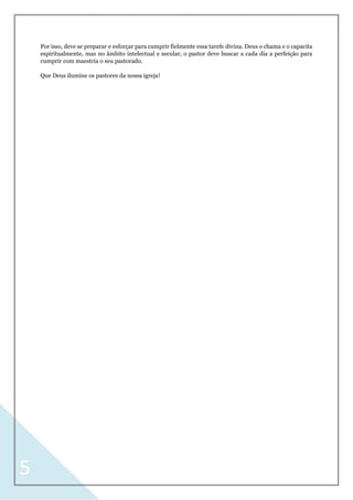 5
Por isso, deve se preparar e esforçar para cumprir fielmente essa tarefe divina. Deus o chama e o capacita
espiritualmente, mas no âmbito intelectual e secular, o pastor deve buscar a cada dia a perfeição para
cumprir com maestria o seu pastorado.
Que Deus ilumine os pastores da nossa igreja!
 