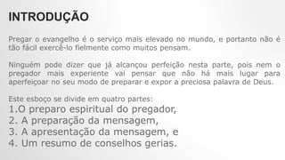 INTRODUÇÃO
Pregar o evangelho é o serviço mais elevado no mundo, e portanto não é
tão fácil exercê-lo fielmente como muitos pensam.
Ninguém pode dizer que já alcançou perfeição nesta parte, pois nem o
pregador mais experiente vai pensar que não há mais lugar para
aperfeiçoar no seu modo de preparar e expor a preciosa palavra de Deus.
Este esboço se divide em quatro partes:
1.O preparo espiritual do pregador,
2. A preparação da mensagem,
3. A apresentação da mensagem, e
4. Um resumo de conselhos gerias.
 