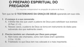 O PREPARO ESPIRITUAL DO
PREGADOR
É o requisito indispensável na pregação da palavra de Deus.
Tem que ter O TESTEMUNHO DA GRAÇA DE DEUS operando em sua vida.
1. O começo é a sua conversão.
A. A Bíblia fala dos que usam a palavra de Deus para satisfazer sua avareza
(II Ped. 2:1-3)
A. Nesses casos, a palavra de Deus se torna em instrumento do diabo para
subversão dos que realmente creem.
2. Precisa também ser chamado por Deus para pregar.
A. Nem todos são chamados, como nem todos eram apóstolos
(I Cor. 12:29)
B. Fidelidade no que Deus tem nos colocado é o mais importante.
 