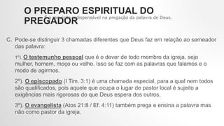 C. Pode-se distinguir 3 chamadas diferentes que Deus faz em relação ao semeador
das palavra:
1º). O testemunho pessoal que é o dever de todo membro da igreja, seja
mulher, homem, moço ou velho. Isso se faz com as palavras que falamos e o
modo de agirmos.
2º). O episcopado (I Tim. 3:1) é uma chamada especial, para a qual nem todos
são qualificados, pois aquele que ocupa o lugar de pastor local é sujeito a
exigências mais rigorosas do que Deus espera dos outros.
3º). O evangelista (Atos 21:8 / Ef. 4:11) também prega e ensina a palavra mas
não como pastor da igreja.
O PREPARO ESPIRITUAL DO
PREGADOR
É o requisito indispensável na pregação da palavra de Deus.
 