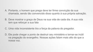 A. Portanto, o homem que prega deve ter firme convicção da sua
chamada, sendo tão convencido disso quanto à sua própria salvação.
B. Deve mostrar a graça de Deus na sua vida de cada dia. A sua vida
tem que reforçar a sua fala
C. Uma vida inconsistente tira a força da palavra do pregador.
D. Ele pode chegar a ponto de destruir seu ministério e tornar-se inútil
na pregação do evangelho. Nossas ações falam mais alto do que a
nossa voz.
 