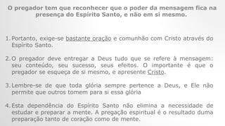 O pregador tem que reconhecer que o poder da mensagem fica na
presença do Espírito Santo, e não em si mesmo.
1.Portanto, exige-se bastante oração e comunhão com Cristo através do
Espírito Santo.
2.O pregador deve entregar a Deus tudo que se refere à mensagem:
seu conteúdo, seu sucesso, seus efeitos. O importante é que o
pregador se esqueça de si mesmo, e apresente Cristo.
3.Lembre-se de que toda glória sempre pertence a Deus, e Ele não
permite que outros tomem para si essa glória
4.Esta dependência do Espírito Santo não elimina a necessidade de
estudar e preparar a mente. A pregação espiritual é o resultado duma
preparação tanto de coração como de mente.
 