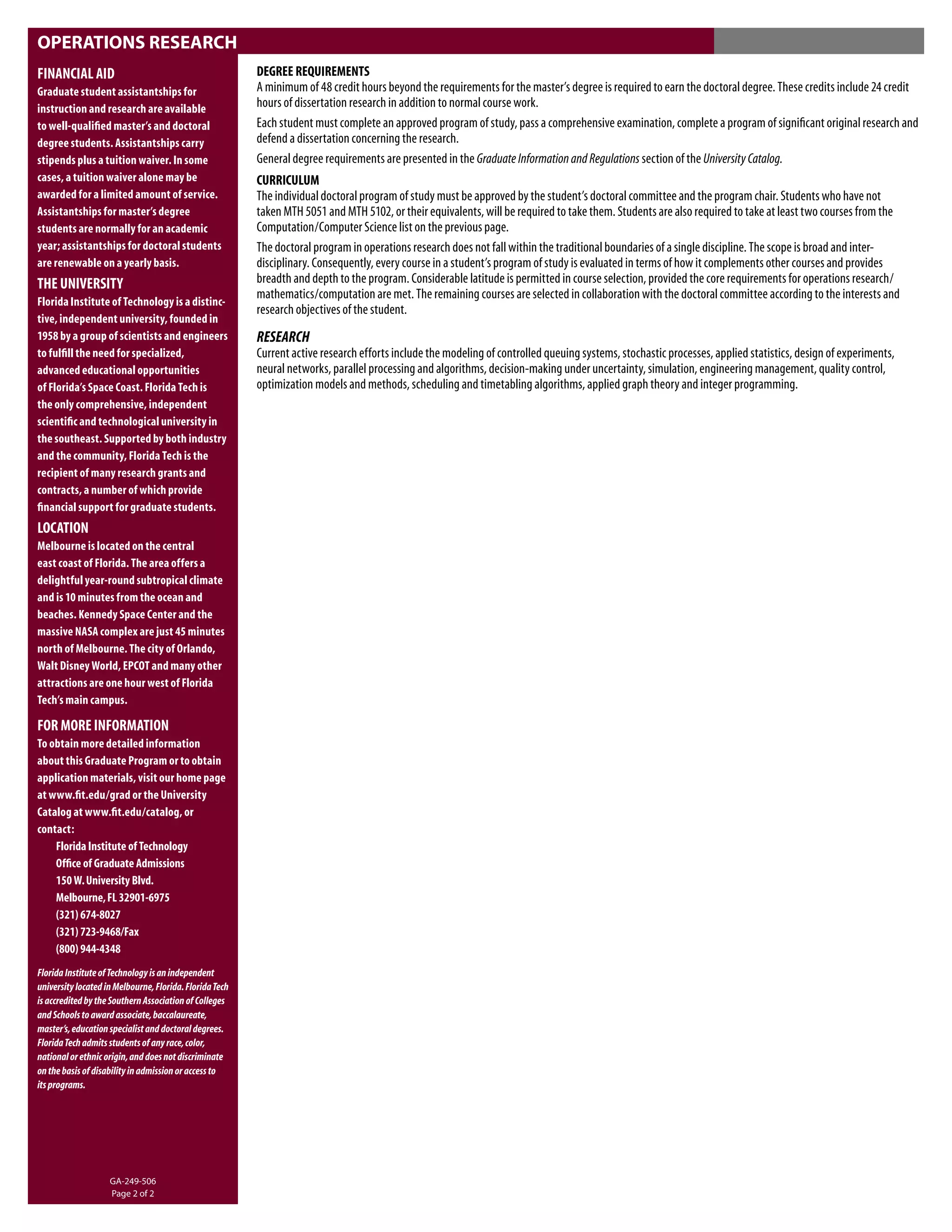 OPERATIONS RESEARCH
FINANCIAL AID                                            DEGREE REQUIREMENTS
Graduate student assistantships for                      A minimum of 48 credit hours beyond the requirements for the master’s degree is required to earn the doctoral degree. These credits include 24 credit
instruction and research are available                   hours of dissertation research in addition to normal course work.
to well-qualiﬁed master’s and doctoral                   Each student must complete an approved program of study, pass a comprehensive examination, complete a program of signiﬁcant original research and
degree students. Assistantships carry                    defend a dissertation concerning the research.
stipends plus a tuition waiver. In some                  General degree requirements are presented in the Graduate Information and Regulations section of the University Catalog.
cases, a tuition waiver alone may be                     CURRICULUM
awarded for a limited amount of service.                 The individual doctoral program of study must be approved by the student’s doctoral committee and the program chair. Students who have not
Assistantships for master’s degree                       taken MTH 5051 and MTH 5102, or their equivalents, will be required to take them. Students are also required to take at least two courses from the
students are normally for an academic                    Computation/Computer Science list on the previous page.
year; assistantships for doctoral students               The doctoral program in operations research does not fall within the traditional boundaries of a single discipline. The scope is broad and inter-
are renewable on a yearly basis.                         disciplinary. Consequently, every course in a student’s program of study is evaluated in terms of how it complements other courses and provides
THE UNIVERSITY                                           breadth and depth to the program. Considerable latitude is permitted in course selection, provided the core requirements for operations research/
                                                         mathematics/computation are met. The remaining courses are selected in collaboration with the doctoral committee according to the interests and
Florida Institute of Technology is a distinc-
                                                         research objectives of the student.
tive, independent university, founded in
1958 by a group of scientists and engineers              RESEARCH
to fulﬁll the need for specialized,                      Current active research efforts include the modeling of controlled queuing systems, stochastic processes, applied statistics, design of experiments,
advanced educational opportunities                       neural networks, parallel processing and algorithms, decision-making under uncertainty, simulation, engineering management, quality control,
of Florida’s Space Coast. Florida Tech is                optimization models and methods, scheduling and timetabling algorithms, applied graph theory and integer programming.
the only comprehensive, independent
scientiﬁc and technological university in
the southeast. Supported by both industry
and the community, Florida Tech is the
recipient of many research grants and
contracts, a number of which provide
ﬁnancial support for graduate students.
LOCATION
Melbourne is located on the central
east coast of Florida. The area offers a
delightful year-round subtropical climate
and is 10 minutes from the ocean and
beaches. Kennedy Space Center and the
massive NASA complex are just 45 minutes
north of Melbourne. The city of Orlando,
Walt Disney World, EPCOT and many other
attractions are one hour west of Florida
Tech’s main campus.

FOR MORE INFORMATION
To obtain more detailed information
about this Graduate Program or to obtain
application materials, visit our home page
at www.ﬁt.edu/grad or the University
Catalog at www.ﬁt.edu/catalog, or
contact:
    Florida Institute of Technology
    Ofﬁce of Graduate Admissions
    150 W. University Blvd.
    Melbourne, FL 32901-6975
    (321) 674-8027
    (321) 723-9468/Fax
    (800) 944-4348
Florida Institute of Technology is an independent
university located in Melbourne, Florida. Florida Tech
is accredited by the Southern Association of Colleges
and Schools to award associate, baccalaureate,
master’s, education specialist and doctoral degrees.
Florida Tech admits students of any race, color,
national or ethnic origin, and does not discriminate
on the basis of disability in admission or access to
its programs.




                    GA-249-506
                    Page 2 of 2
 