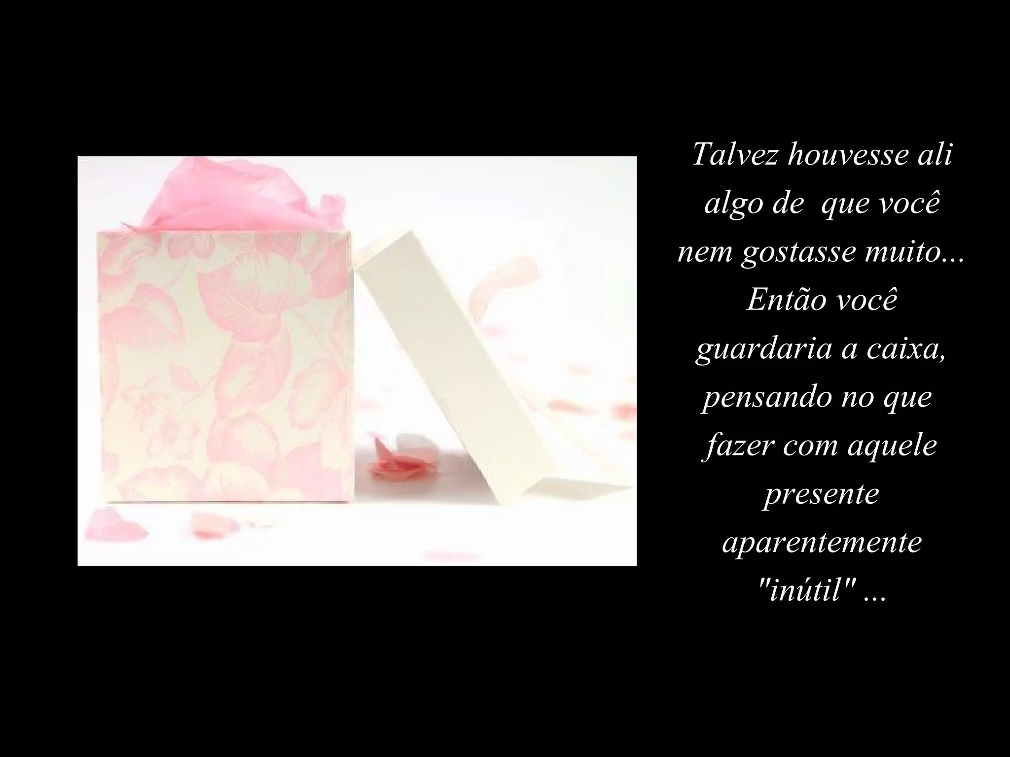 Talvez houvesse ali algo de  que você nem gostasse muito... Então você guardaria a caixa, pensando no que  fazer com aquele presente aparentemente "inútil" ... 