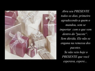 Abra seu PRESENTE todos os dias, primeiro agradecendo a quem o mandou, sem se importar  com o que vem dentro do "pacote“.  Sem dúvida, Ele não se engana na remessa dos pacotes. Se não veio hoje o PRESENTE que você esperava, espere...  