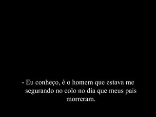 - Eu conheço, é o homem que estava me segurando no colo no dia que meus pais morreram. 