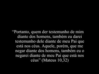 “ Portanto, quem der testemunho de mim diante dos homens, também eu darei testemunho dele diante de meu Pai que está nos céus. Aquele, porém, que me negar diante dos homens, também eu o negarei diante de meu Pai que está nos céus” (Mateus 10,32) 
