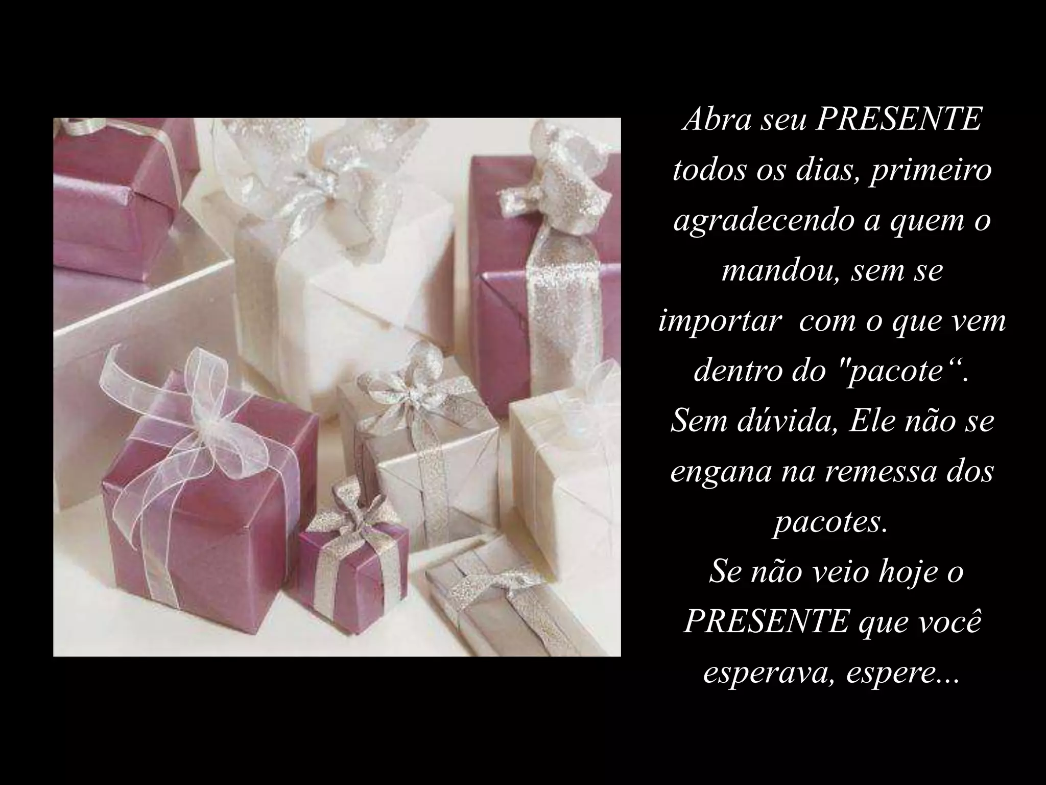 Abra seu PRESENTE todos os dias, primeiro agradecendo a quem o mandou, sem se importar  com o que vem dentro do "pacote“. Sem dúvida, Ele não se engana na remessa dos pacotes. Se não veio hoje o PRESENTE que você esperava, espere... 
