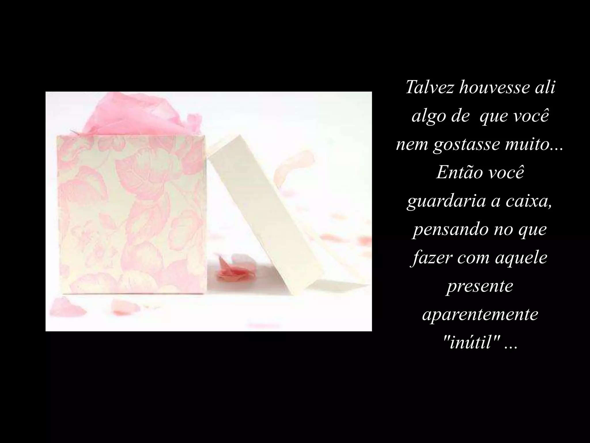 Talvez houvesse ali algo de  que você nem gostasse muito... Então você guardaria a caixa, pensando no que  fazer com aquele presente aparentemente "inútil" ...