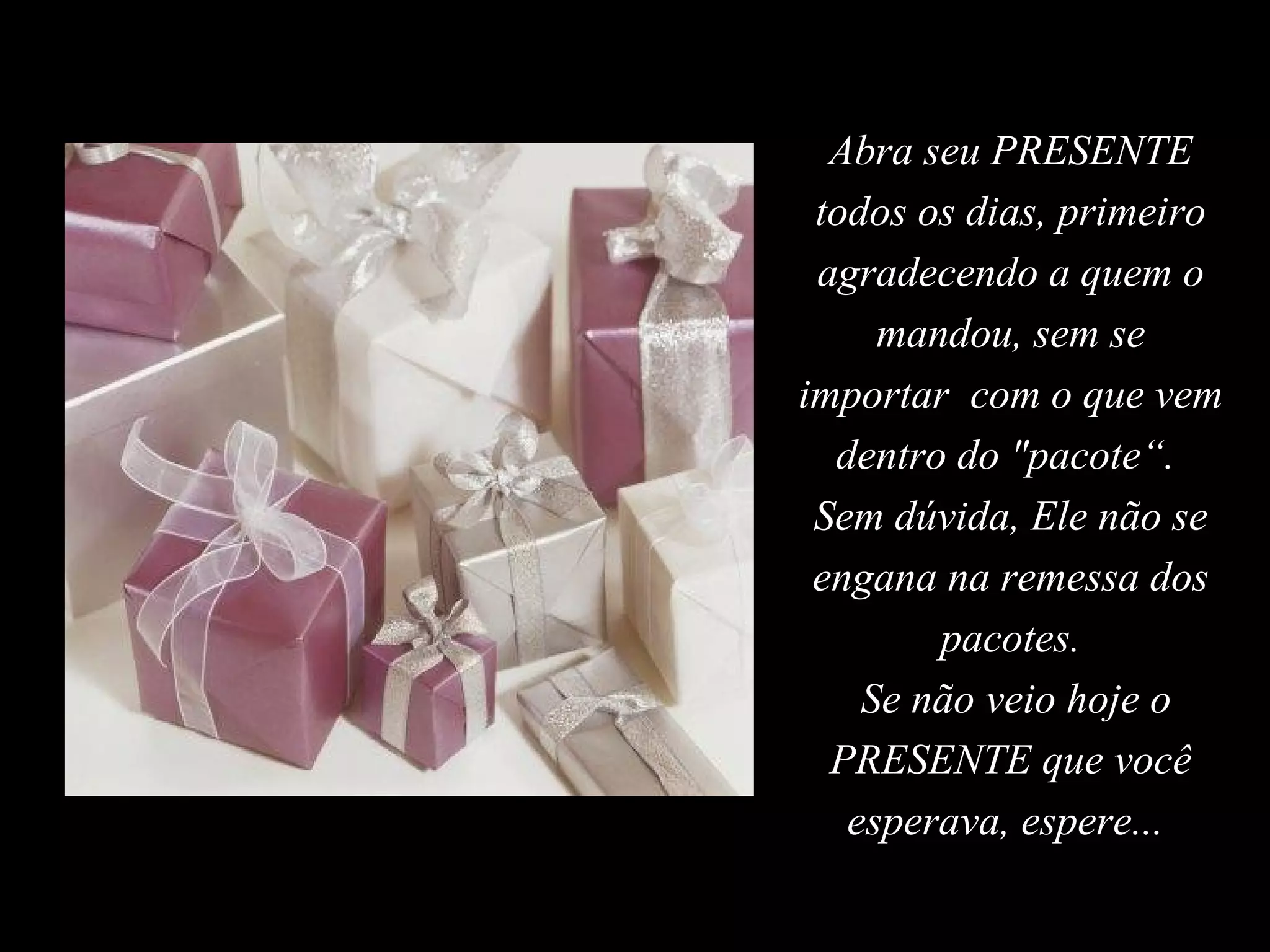 Abra seu PRESENTE
 todos os dias, primeiro
 agradecendo a quem o
     mandou, sem se
importar com o que vem
  dentro do "pacote“.
 Sem dúvida, Ele não se
 engana na remessa dos
        pacotes.
    Se não veio hoje o
  PRESENTE que você
   esperava, espere...
 