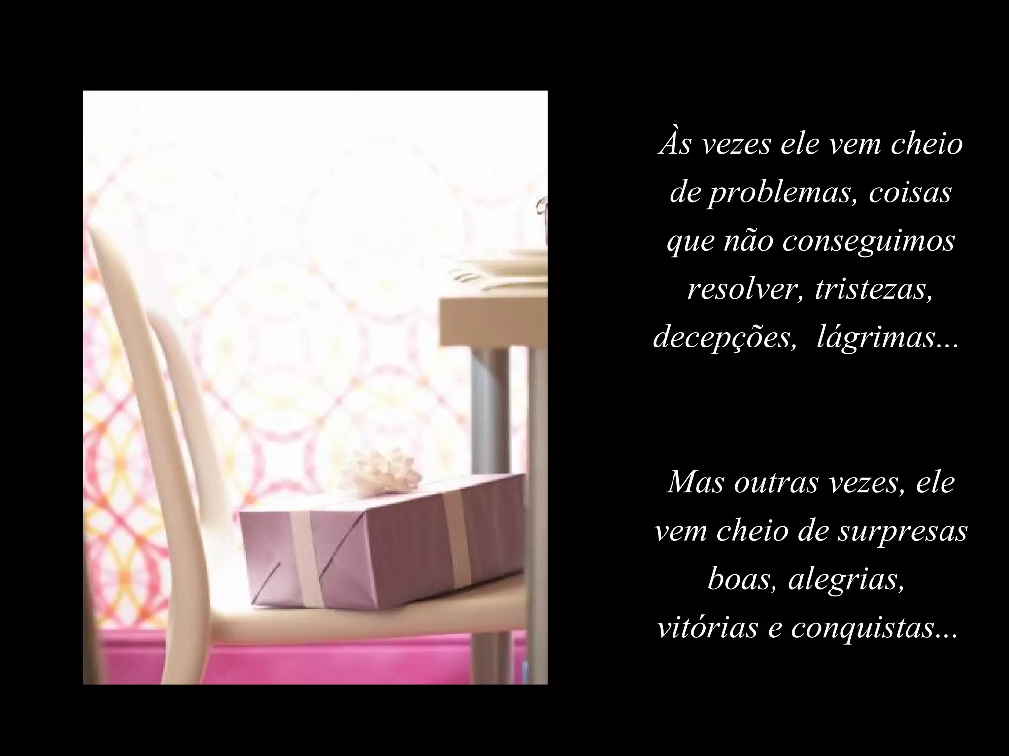 Às vezes ele vem cheio
 de problemas, coisas
 que não conseguimos
  resolver, tristezas,
decepções, lágrimas...



 Mas outras vezes, ele
vem cheio de surpresas
    boas, alegrias,
vitórias e conquistas...
 