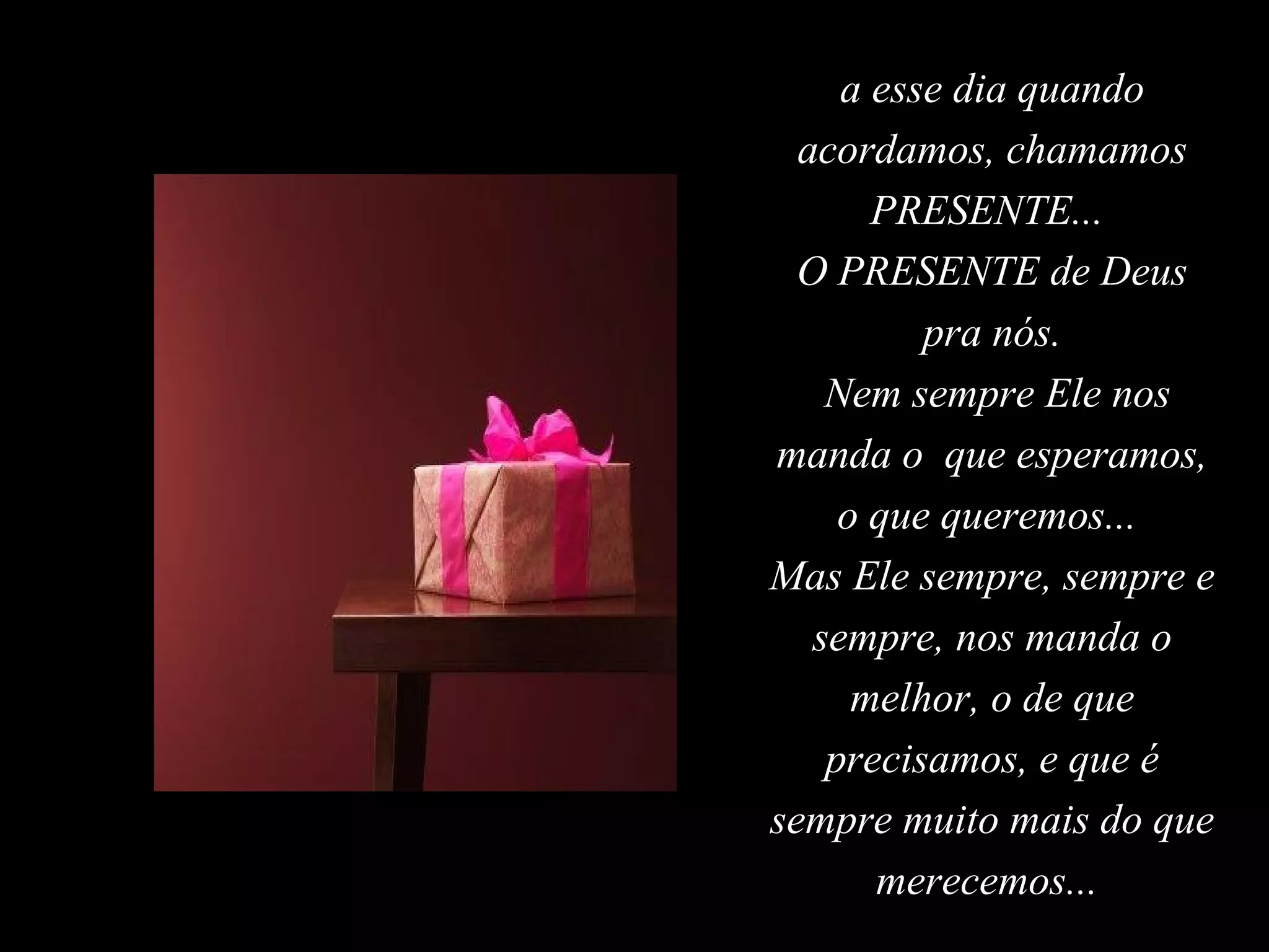 a esse dia quando
  acordamos, chamamos
       PRESENTE...
  O PRESENTE de Deus
          pra nós.
    Nem sempre Ele nos
manda o que esperamos,
     o que queremos...
Mas Ele sempre, sempre e
   sempre, nos manda o
      melhor, o de que
    precisamos, e que é
sempre muito mais do que
       merecemos...
 