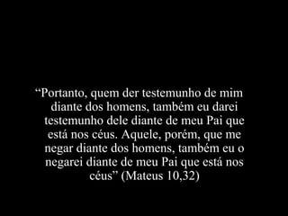 “Portanto, quem der testemunho de mim
   diante dos homens, também eu darei
 testemunho dele diante de meu Pai que
  está nos céus. Aquele, porém, que me
  negar diante dos homens, também eu o
  negarei diante de meu Pai que está nos
           céus” (Mateus 10,32)
 