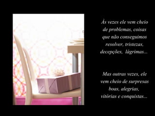 Às vezes ele vem cheio
 de problemas, coisas
 que não conseguimos
  resolver, tristezas,
decepções, lágrimas...



 Mas outras vezes, ele
vem cheio de surpresas
    boas, alegrias,
vitórias e conquistas...
 