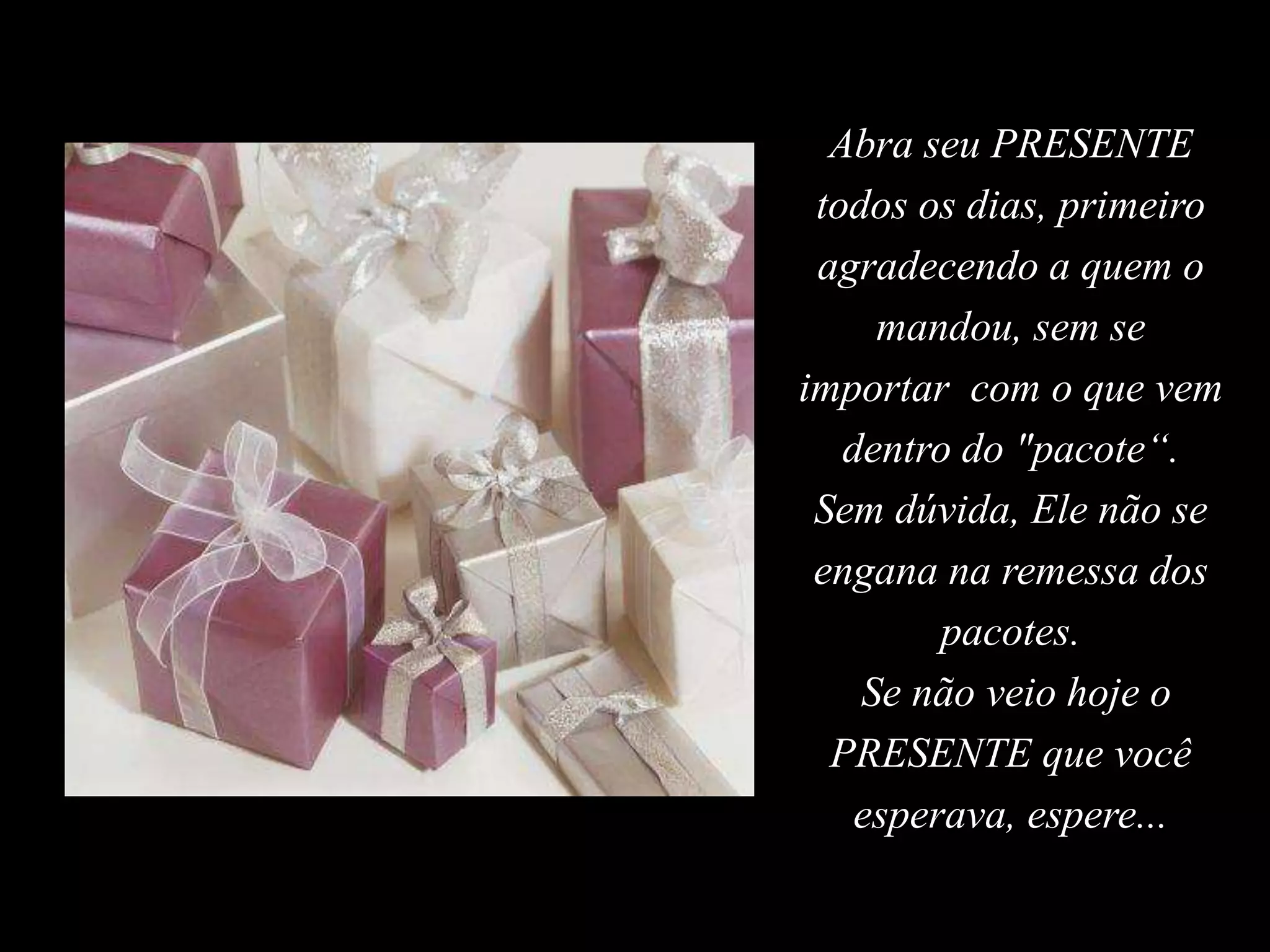Abra seu PRESENTE
todos os dias, primeiro
agradecendo a quem o
mandou, sem se
importar com o que vem
dentro do "pacote“.
Sem dúvida, Ele não se
engana na remessa dos
pacotes.
Se não veio hoje o
PRESENTE que você
esperava, espere...
 
