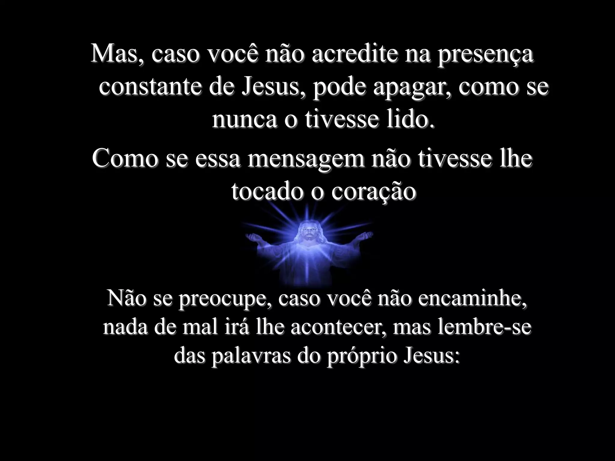 Mas, caso você não acredite na presença
constante de Jesus, pode apagar, como se
nunca o tivesse lido.
Como se essa mensagem não tivesse lhe
tocado o coração
Não se preocupe, caso você não encaminhe,
nada de mal irá lhe acontecer, mas lembre-se
das palavras do próprio Jesus:
 