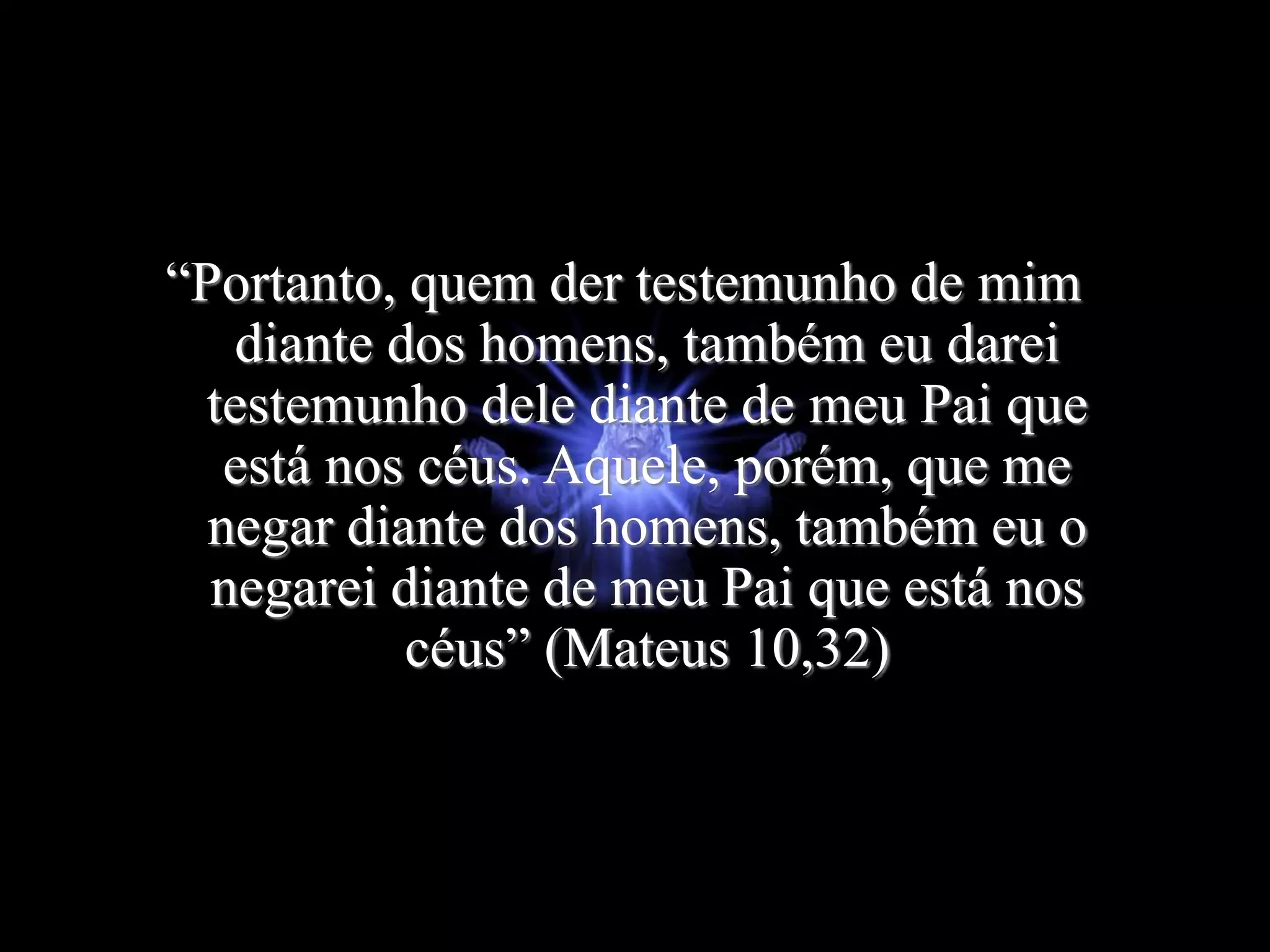 “Portanto, quem der testemunho de mim
diante dos homens, também eu darei
testemunho dele diante de meu Pai que
está nos céus. Aquele, porém, que me
negar diante dos homens, também eu o
negarei diante de meu Pai que está nos
céus” (Mateus 10,32)
 