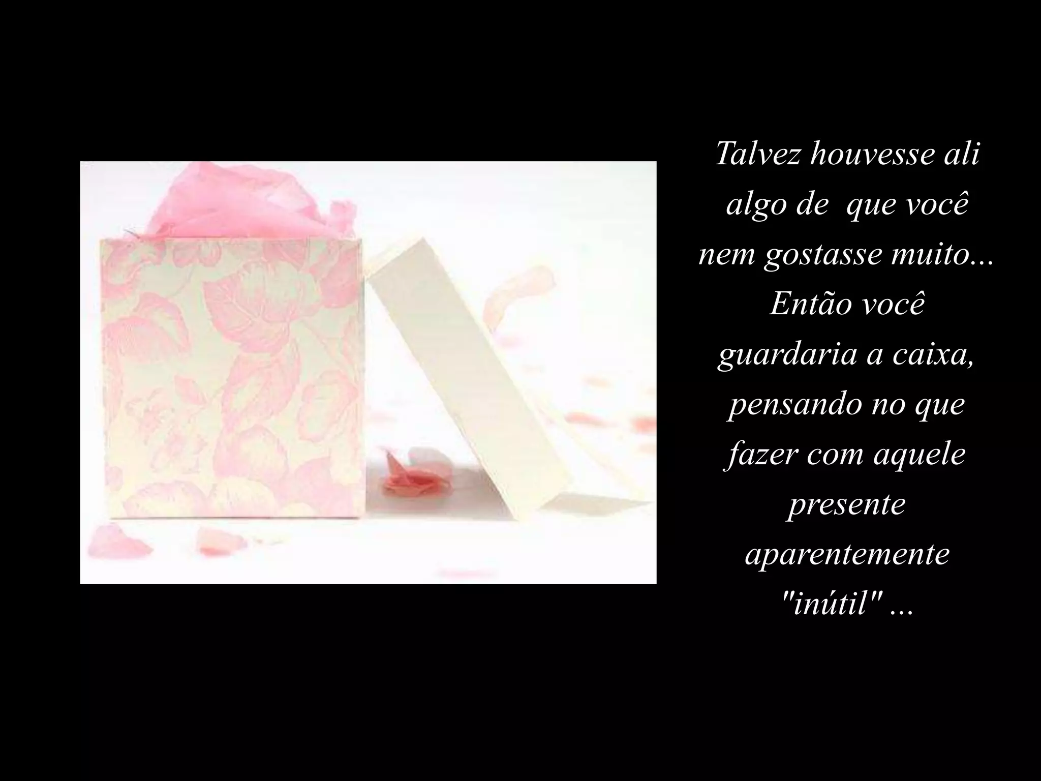 Talvez houvesse ali
algo de que você
nem gostasse muito...
Então você
guardaria a caixa,
pensando no que
fazer com aquele
presente
aparentemente
"inútil" ...
 