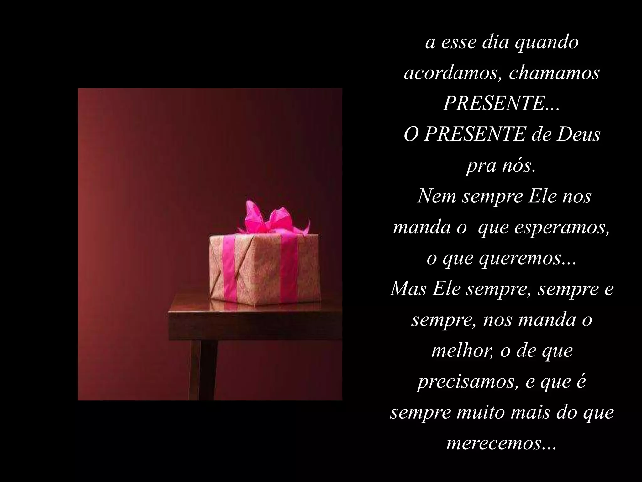 a esse dia quando
acordamos, chamamos
PRESENTE...
O PRESENTE de Deus
pra nós.
Nem sempre Ele nos
manda o que esperamos,
o que queremos...
Mas Ele sempre, sempre e
sempre, nos manda o
melhor, o de que
precisamos, e que é
sempre muito mais do que
merecemos...
 