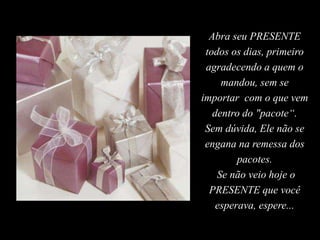 Abra seu PRESENTE
todos os dias, primeiro
agradecendo a quem o
mandou, sem se
importar com o que vem
dentro do "pacote“.
Sem dúvida, Ele não se
engana na remessa dos
pacotes.
Se não veio hoje o
PRESENTE que você
esperava, espere...
 