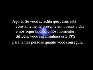 Agora: Se você acredita que Jesus está
constantemente presente em nossas vidas
e nos segura no colo nos momentos
difíceis, você encaminhará este PPS
para tantas pessoas quanto você conseguir.
 