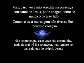 Mas, caso você não acredite na presença
constante de Jesus, pode apagar, como se
nunca o tivesse lido.
Como se essa mensagem não tivesse lhe
tocado o coração
Não se preocupe, caso você não encaminhe,
nada de mal irá lhe acontecer, mas lembre-se
das palavras do próprio Jesus:
 