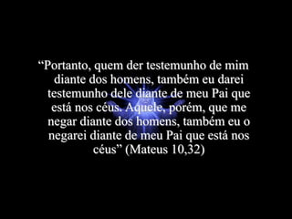 “Portanto, quem der testemunho de mim
diante dos homens, também eu darei
testemunho dele diante de meu Pai que
está nos céus. Aquele, porém, que me
negar diante dos homens, também eu o
negarei diante de meu Pai que está nos
céus” (Mateus 10,32)
 