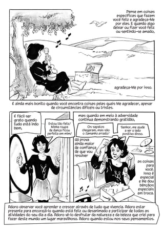 agradeça-Me por isso.
Pense em coisas
específicas que fazem
você feliz e agradeça-Me
por elas. E quando algo
deixar ou fizer você feliz
ou sentindo-se amado,
É ainda mais bonito quando você encontra coisas pelas quais Me agradecer, apesar
de circunstâncias difíceis ou tristes.
É fácil ser
grato quando
tudo está indo
bem,
mas quando em meio à adversidade
continua demonstrando gratidão,
as coisas
para
você.
Isso é
especial
e lhe dou
bênçãos
especiais
em troca.
Estou tão feliz!
Minha roupa
de dança ficou
perfeita em mim!
dá prova
ainda maior
de confiança
de que vou
resolver
Senhor, me ajude
a ver o lado
positivo disso.
Os sapatos
chegaram, mas são
o tamanho errado!
Adoro observar você aprender e crescer através de tudo que vivencia. Adoro estar
presente para encorajá-lo quando está feliz ou desanimado e participar de todas as
atividades do seu dia a dia. Adoro vê-lo desfrutar da natureza e da beleza que criei para
fazer deste mundo um lugar maravilhoso. Adoro quando estou nos seus pensamentos.
 