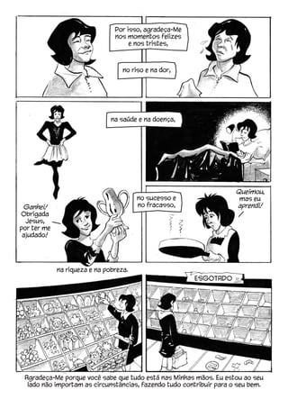 Agradeça-Me porque você sabe que tudo está nas Minhas mãos. Eu estou ao seu
lado não importam as circunstâncias, fazendo tudo contribuir para o seu bem.
Por isso, agradeça-Me
nos momentos felizes
e nos tristes,
na riqueza e na pobreza.
no sucesso e
no fracasso,
na saúde e na doença,
no riso e na dor,
Ganhei!
Obrigada
Jesus,
por ter me
ajudado!
Queimou,
mas eu
aprendi!
ESGOTADO
 