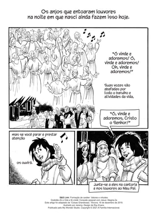 S&S Link: Formação de caráter: Valores e virtudes:
Gratidão-2b e Vida e fé cristã: Conexão pessoal com Jesus: Alegria-2a
Este artigo foi adaptado de “Coisas Grandiosas,” Âncora, 16 de dezembro de 2019.
Ilustrado por Jeremy. Design de Roy Evans.
Publicado pelo My Wonder Studio. Copyright © 2021 A Família Internacional.
Os anjos que entoaram louvores
na noite em que nasci ainda fazem isso hoje.
Suas vozes são
abafadas por
todo o barulho e
atividades da vida,
mas se você parar e prestar
atenção
Junte-se a eles na cantoria
e nos louvores ao Meu Pai.
“Ó vinde e
adoremos! Ó,
vinde e adoremos!
Oh, vinde e
adoremos!”
“Ó, vinde e
adoremos, Cristo
o Senhor!”
os ouvirá.
 