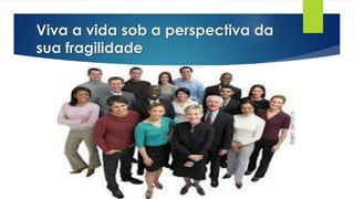 Viva a vida sob a perspectiva da
sua fragilidade
 