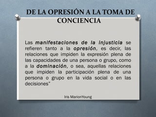 DE LA OPRESIÓN A LA TOMA DE CONCIENCIA  Las  manifestaciones de la injusticia  se refieren tanto a la  opresión ,  es decir, las relaciones que impiden la expresión plena de las capacidades de una persona o grupo, como a la  dominación ,  o sea, aquellas relaciones que impiden la participación plena de una persona o grupo en la vida social o en las decisiones”  Iris MarionYoung 