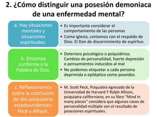 2. ¿Cómo distinguir una posesión demoniaca
de una enfermedad mental?
• Es importante considerar el
comportamiento de las personas
• Como iglesia, contamos con el respaldo de
Dios: El Don de discernimiento de espíritus
a. Hay situaciones
mentales y
situaciones
espirituales.
• Deterioro psicológico o psiquiátrico.
Cambios de personalidad, fuerte depresión
o pensamientos inducidos al mal
• No podemos etiquetar a cada persona
deprimida o epiléptico como poseídos
b. Síntomas
conforme a la
Palabra de Dios.
• M. Scott Peck, Psiquiatra egresado de la
Universidad de Harvard Y Ralph Allison,
psiquiatra californiano, en su libro “Mind in
many pieces” considera que algunos casos de
personalidad múltiple son el resultado de
posesiones espirituales.
c. Reflexionemos
sobre la conclusión
de dos psiquiatras
estadounidenses:
Peck y Allison.
 