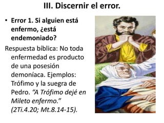 III. Discernir el error.
• Error 1. Si alguien está
enfermo, ¿está
endemoniado?
Respuesta bíblica: No toda
enfermedad es producto
de una posesión
demoníaca. Ejemplos:
Trófimo y la suegra de
Pedro. “A Trófimo dejé en
Mileto enfermo.”
(2Ti.4.20; Mt.8.14-15).
 