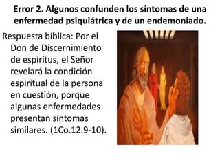Error 2. Algunos confunden los síntomas de una
enfermedad psiquiátrica y de un endemoniado.
Respuesta bíblica: Por el
Don de Discernimiento
de espíritus, el Señor
revelará la condición
espiritual de la persona
en cuestión, porque
algunas enfermedades
presentan síntomas
similares. (1Co.12.9-10).
 