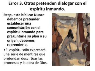 Error 3. Otros pretenden dialogar con el
espíritu inmundo.
Respuesta bíblica: Nunca
debemos pretender
establecer una
comunicación con el
espíritu inmundo para
preguntarle su plan o su
origen, debemos
reprenderle.
•El espíritu sólo expresará
una serie de mentiras que
pretendan desvirtuar las
promesas y la obra de Dios.
 