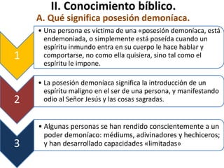 II. Conocimiento bíblico.
A. Qué significa posesión demoníaca.
1
• Una persona es víctima de una «posesión demoníaca, está
endemoniada, o simplemente está poseída cuando un
espíritu inmundo entra en su cuerpo le hace hablar y
comportarse, no como ella quisiera, sino tal como el
espíritu le impone.
2
• La posesión demoníaca significa la introducción de un
espíritu maligno en el ser de una persona, y manifestando
odio al Señor Jesús y las cosas sagradas.
3
• Algunas personas se han rendido conscientemente a un
poder demoníaco: médiums, adivinadores y hechiceros;
y han desarrollado capacidades «limitadas»
 