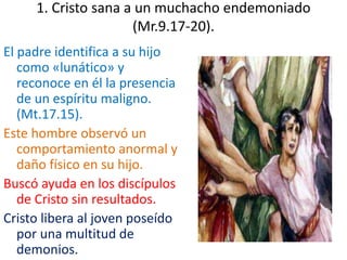1. Cristo sana a un muchacho endemoniado
(Mr.9.17-20).
El padre identifica a su hijo
como «lunático» y
reconoce en él la presencia
de un espíritu maligno.
(Mt.17.15).
Este hombre observó un
comportamiento anormal y
daño físico en su hijo.
Buscó ayuda en los discípulos
de Cristo sin resultados.
Cristo libera al joven poseído
por una multitud de
demonios.
 