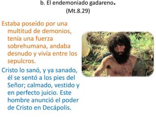 b. El endemoniado gadareno.
(Mt.8.29)
Estaba poseído por una
multitud de demonios,
tenía una fuerza
sobrehumana, andaba
desnudo y vivía entre los
sepulcros.
Cristo lo sanó, y ya sanado,
él se sentó a los pies del
Señor; calmado, vestido y
en perfecto juicio. Este
hombre anunció el poder
de Cristo en Decápolis.
 