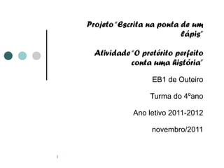 Projeto “Escrita na ponta de um lápis” Atividade “O pretérito perfeito conta uma história” EB1 de Outeiro Turma do 4ºano Ano letivo 2011-2012 novembro/2011 
