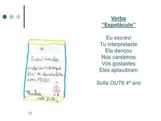 Verbo
       ”Espetáculo”

         Eu escrevi
      Tu interpretaste
        Ela dançou
       Nós cantámos
       Vós gostastes
      Eles aplaudiram

     Sofia OUT6 4º ano




23
 