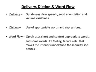 Delivery, Diction & Word Flow
• Delivery –    Oprah uses clear speech, good enunciation and
                volume variations.

• Diction –     Use of appropriate words and expressions.

• Word Flow – Oprah uses short and context appropriate words,
              and some words like feeling, failures etc. that
              makes the listeners understand the morality she
              desires .
 